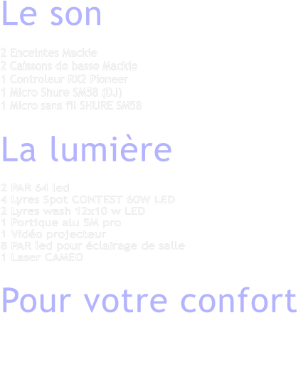 Le son  2 Enceintes Mackie 2 Caissons de basse Mackie1 Controleur RX2 Pioneer1 Micro Shure SM58 (DJ) 1 Micro sans fil SHURE SM58  La lumire  2 PAR 64 led 4 Lyres Spot CONTEST 60W LED2 Lyres wash 12x10 w LED1 Portique alu 5M pro 1 Vido projecteur 8 PAR led pour clairage de salle 1 Laser CAMEO  Pour votre confort  Du matriel sonore et selon la mesure de votre vnement. Un systme d'clairage adapt pour une ambiance visuelle dynamique.